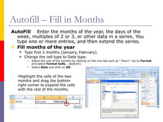 Autofill – Fill in Months
AutoFill Enter the months of the year, the days of the
week, multiples of 2 or 3, or other data in a series. You
type one or more entries, and then extend the series.
 Fill months of the year
 Type first 2 months (January, February).
 Change the cell type to Date type.
 Select the row of the months by clicking on the row tab such as “ Row1”. Go to Format
and select Format Cells… (bottom).
 Select Date and click on OK.
•Highlight the cells of the two
months and drag the bottom
right corner to expand the cells
with the rest of the months.
 