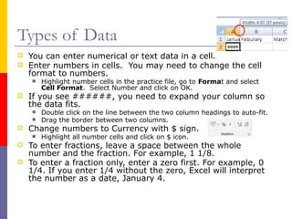 Types of Data
 You can enter numerical or text data in a cell.
 Enter numbers in cells. You may need to change the cell
format to numbers.
 Highlight number cells in the practice file, go to Format and select
Cell Format. Select Number and click on OK.
 If you see ######, you need to expand your column so
the data fits.
 Double click on the line between the two column headings to auto-fit.
 Drag the border between two columns.
 Change numbers to Currency with $ sign.
 Highlight all number cells and click on $ icon.
 To enter fractions, leave a space between the whole
number and the fraction. For example, 1 1/8.
 To enter a fraction only, enter a zero first. For example, 0
1/4. If you enter 1/4 without the zero, Excel will interpret
the number as a date, January 4.
 