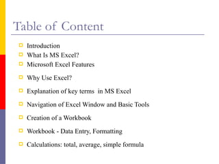 Table of Content
 Introduction
 What Is MS Excel?
 Microsoft Excel Features
 Why Use Excel?
 Explanation of key terms in MS Excel
 Navigation of Excel Window and Basic Tools
 Creation of a Workbook
 Workbook - Data Entry, Formatting
 Calculations: total, average, simple formula
 