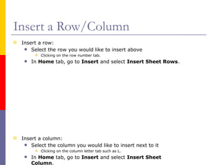 Insert a Row/Column
 Insert a row:
 Select the row you would like to insert above
 Clicking on the row number tab.
 In Home tab, go to Insert and select Insert Sheet Rows.
 Insert a column:
 Select the column you would like to insert next to it
 Clicking on the column letter tab such as L.
 In Home tab, go to Insert and select Insert Sheet
Column.
 