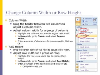 Change Column Width or Row Height
 Column Width
 Drag the border between two columns to
adjust a column width.
 Adjust column width for a group of columns
 Highlight the columns you want to adjust their width.
 In Home tab, go to Format and select Column
Width...
 Enter a number of characters for column width. Click on
OK.
 Row Height
 Drag the border between two rows to adjust a row width.
 Adjust row width for a group of rows
 Highlight the rows you would like to change their
height.
 In Home tab, go to Format and select Row Height.
 Enter a number of the row height and click on OK.
 One point=.035 cm
 