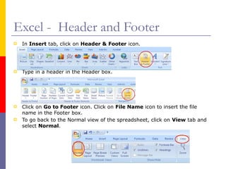 Excel - Header and Footer
 In Insert tab, click on Header & Footer icon.
 Type in a header in the Header box.
 Click on Go to Footer icon. Click on File Name icon to insert the file
name in the Footer box.
 To go back to the Normal view of the spreadsheet, click on View tab and
select Normal.
 
