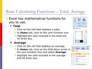Basic Calculating Functions – Total, Average
 Excel has mathematical functions for
you to use.
 Total
 Click on the Cell that displays a total.
 In Home tab, click on the sum function icon.
 Highlight the cells included in the total and
hit Enter key.
 Average
 Click on the cell that displays an average.
 In Home tab, click on the little down arrow in
the sum function icon and select Average.
 Highlight the cells included in the average
and hit Enter key.
 