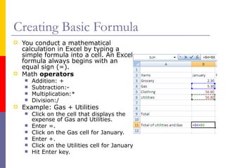 Creating Basic Formula
 You conduct a mathematical
calculation in Excel by typing a
simple formula into a cell. An Excel
formula always begins with an
equal sign (=).
 Math operators
 Addition: +
 Subtraction:-
 Multiplication:*
 Division:/
 Example: Gas + Utilities
 Click on the cell that displays the
expense of Gas and Utilities.
 Enter =.
 Click on the Gas cell for January.
 Enter +.
 Click on the Utilities cell for January
 Hit Enter key.
 