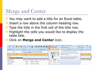 Merge and Center
 You may want to add a title for an Excel table.
 Insert a row above the column heading row.
 Type the title in the first cell of the title row.
 Highlight the cells you would like to display the
table title.
 Click on Merge and Center icon.
 