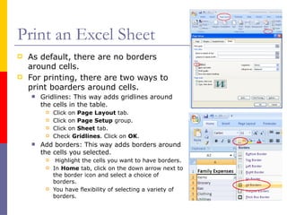 Print an Excel Sheet
 As default, there are no borders
around cells.
 For printing, there are two ways to
print boarders around cells.
 Gridlines: This way adds gridlines around
the cells in the table.
 Click on Page Layout tab.
 Click on Page Setup group.
 Click on Sheet tab.
 Check Gridlines. Click on OK.
 Add borders: This way adds borders around
the cells you selected.
 Highlight the cells you want to have borders.
 In Home tab, click on the down arrow next to
the border icon and select a choice of
borders.
 You have flexibility of selecting a variety of
borders.
 