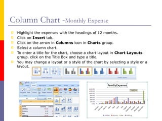 Column Chart -Monthly Expense
 Highlight the expenses with the headings of 12 months.
 Click on Insert tab.
 Click on the arrow in Columns icon in Charts group.
 Select a column chart.
 To enter a title for the chart, choose a chart layout in Chart Layouts
group. click on the Title Box and type a title.
 You may change a layout or a style of the chart by selecting a style or a
layout.
 