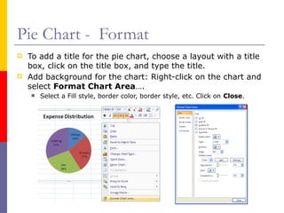 Pie Chart - Format
 To add a title for the pie chart, choose a layout with a title
box, click on the title box, and type the title.
 Add background for the chart: Right-click on the chart and
select Format Chart Area….
 Select a Fill style, border color, border style, etc. Click on Close.
 