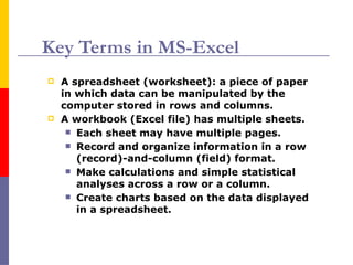 Key Terms in MS-Excel
 A spreadsheet (worksheet): a piece of paper
in which data can be manipulated by the
computer stored in rows and columns.
 A workbook (Excel file) has multiple sheets.
 Each sheet may have multiple pages.
 Record and organize information in a row
(record)-and-column (field) format.
 Make calculations and simple statistical
analyses across a row or a column.
 Create charts based on the data displayed
in a spreadsheet.
 