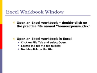 Excel Workbook Window
 Open an Excel workbook – double-click on
the practice file named “homeexpense.xlsx”
 Open an Excel workbook in Excel
 Click on File Tab and select Open.
 Locate the file via file folders.
 Double-click on the file.
 