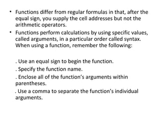 • Functions differ from regular formulas in that, after the
equal sign, you supply the cell addresses but not the
arithmetic operators.
• Functions perform calculations by using specific values,
called arguments, in a particular order called syntax.
When using a function, remember the following:
. Use an equal sign to begin the function.
. Specify the function name.
. Enclose all of the function’s arguments within
parentheses.
. Use a comma to separate the function’s individual
arguments.
 