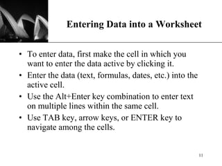 Entering Data into a Worksheet To enter data, first make the cell in which you want to enter the data active by clicking it. Enter the data (text, formulas, dates, etc.) into the active cell. Use the Alt+Enter key combination to enter text on multiple lines within the same cell. Use TAB key, arrow keys, or ENTER key to navigate among the cells. 