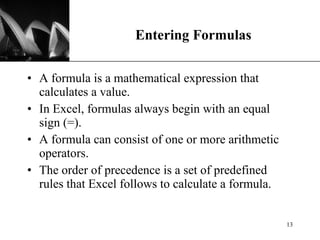 Entering Formulas A formula is a mathematical expression that calculates a value. In Excel, formulas always begin with an equal sign (=). A formula can consist of one or more arithmetic operators. The order of precedence is a set of predefined rules that Excel follows to calculate a formula. 