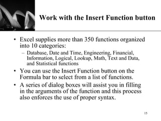 Work with the Insert Function button Excel supplies more than 350 functions organized into 10 categories: Database, Date and Time, Engineering, Financial, Information, Logical, Lookup, Math, Text and Data, and Statistical functions You can use the Insert Function button on the Formula bar to select from a list of functions.  A series of dialog boxes will assist you in filling in the arguments of the function and this process also enforces the use of proper syntax. 