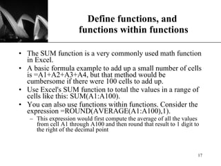 Define functions, and  functions within functions The SUM function is a very commonly used math function in Excel.  A basic formula example to add up a small number of cells is =A1+A2+A3+A4, but that method would be cumbersome if there were 100 cells to add up.  Use Excel's SUM function to total the values in a range of cells like this: SUM(A1:A100). You can also use functions within functions. Consider the expression =ROUND(AVERAGE(A1:A100),1). This expression would first compute the average of all the values from cell A1 through A100 and then round that result to 1 digit to the right of the decimal point 