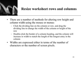 Resize worksheet rows and columns There are a number of methods for altering row height and column width using the mouse or menus:  Click the dividing line on the column or row, and drag the dividing line to change the width of the column or height of the row  Double-click the border of a column heading, and the column will increase in width to match the length of the longest entry in the column Widths are expressed either in terms of the number of characters or the number of screen pixels.  