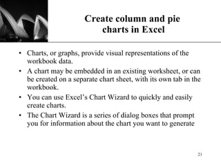 Create column and pie  charts in Excel Charts, or graphs, provide visual representations of the workbook data.  A chart may be embedded in an existing worksheet, or can be created on a separate chart sheet, with its own tab in the workbook. You can use Excel’s Chart Wizard to quickly and easily create charts. The Chart Wizard is a series of dialog boxes that prompt you for information about the chart you want to generate 