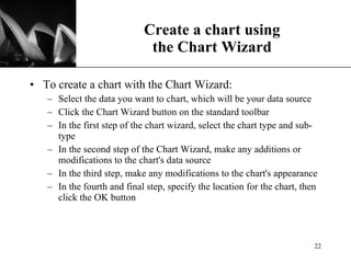 Create a chart using the Chart Wizard To create a chart with the Chart Wizard: Select the data you want to chart, which will be your data source Click the Chart Wizard button on the standard toolbar  In the first step of the chart wizard, select the chart type and sub-type In the second step of the Chart Wizard, make any additions or modifications to the chart's data source  In the third step, make any modifications to the chart's appearance In the fourth and final step, specify the location for the chart, then click the OK button 