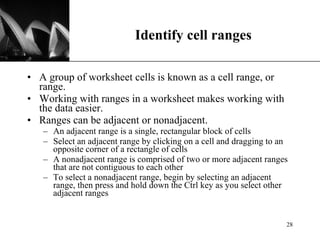 Identify cell ranges A group of worksheet cells is known as a cell range, or range. Working with ranges in a worksheet makes working with the data easier. Ranges can be adjacent or nonadjacent. An adjacent range is a single, rectangular block of cells  Select an adjacent range by clicking on a cell and dragging to an opposite corner of a rectangle of cells  A nonadjacent range is comprised of two or more adjacent ranges that are not contiguous to each other To select a nonadjacent range, begin by selecting an adjacent range, then press and hold down the Ctrl key as you select other adjacent ranges  