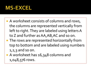  A worksheet consists of columns and rows,
the columns are represented vertically from
left to right.They are labeled using lettersA
to Z and further as AA,AB,AC and so on.
 The rows are represented horizontally from
top to bottom and are labeled using numbers
1,2,3 and so on.
 A worksheet has 16,348 columns and
1,048,576 rows.
 