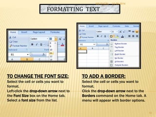 FORMATTING TEXT
TO CHANGE THE FONT SIZE:
Select the cell or cells you want to
format.
Left-click the drop-down arrow next to
the Font Size box on the Home tab.
Select a font size from the list.
TO ADD A BORDER:
Select the cell or cells you want to
format.
Click the drop-down arrow next to the
Borders command on the Home tab. A
menu will appear with border options.
24-06-2014MS EXCEL
10
 
