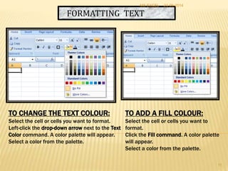 FORMATTING TEXT
TO CHANGE THE TEXT COLOUR:
Select the cell or cells you want to format.
Left-click the drop-down arrow next to the Text
Color command. A color palette will appear.
Select a color from the palette.
TO ADD A FILL COLOUR:
Select the cell or cells you want to
format.
Click the Fill command. A color palette
will appear.
Select a color from the palette.
24-06-2014MS EXCEL
11
 
