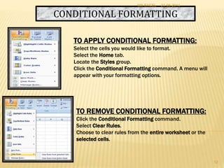 CONDITIONAL FORMATTING
TO APPLY CONDITIONAL FORMATTING:
Select the cells you would like to format.
Select the Home tab.
Locate the Styles group.
Click the Conditional Formatting command. A menu will
appear with your formatting options.
TO REMOVE CONDITIONAL FORMATTING:
Click the Conditional Formatting command.
Select Clear Rules.
Choose to clear rules from the entire worksheet or the
selected cells.
24-06-2014MS EXCEL
12
 