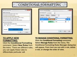 CONDITIONAL FORMATTING
TO MANAGE CONDITIONAL FORMATTING:
Click the Conditional Formatting command.
Select Manage Rules from the menu. The
Conditional Formatting Rules Manager dialog box
will appear. From here you can edit a rule, delete
a rule, or change the order of rules.
TO APPLY NEW
FORMATTING:
Click the Conditional Formatting
command. Select New Rules from
the menu. There are different rules,
you can apply these rules to
differentiate particular cell.
24-06-2014MS EXCEL
13
 