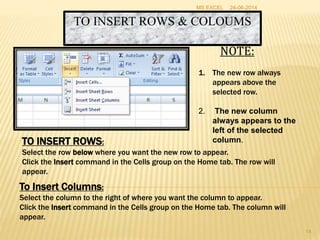 TO INSERT ROWS & COLOUMS
TO INSERT ROWS:
Select the row below where you want the new row to appear.
Click the Insert command in the Cells group on the Home tab. The row will
appear.
To Insert Columns:
Select the column to the right of where you want the column to appear.
Click the Insert command in the Cells group on the Home tab. The column will
appear.
NOTE:
1. The new row always
appears above the
selected row.
2. The new column
always appears to the
left of the selected
column.
24-06-2014MS EXCEL
14
 