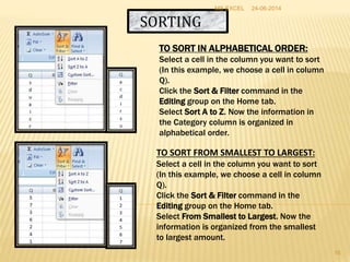 SORTING
TO SORT IN ALPHABETICAL ORDER:
Select a cell in the column you want to sort
(In this example, we choose a cell in column
Q).
Click the Sort & Filter command in the
Editing group on the Home tab.
Select Sort A to Z. Now the information in
the Category column is organized in
alphabetical order.
TO SORT FROM SMALLEST TO LARGEST:
Select a cell in the column you want to sort
(In this example, we choose a cell in column
Q).
Click the Sort & Filter command in the
Editing group on the Home tab.
Select From Smallest to Largest. Now the
information is organized from the smallest
to largest amount.
24-06-2014MS EXCEL
16
 