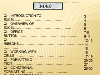 INDEX
 INTRODUCTION TO
EXCEL…………………………………...
 OVERVIEW OF
EXCEL…………………………………………...
 OFFICE
BUTTON………………………………………..........

RIBBONS……………………………………………………
………….
 WORKING WITH
CELLS……………………………………....
 FORMATTING
TEXT……………………………………………...
 CONDITIONAL
FORMATTING…………………………….....
3
4
5
6
7-8
9-11
12-13
14
15
16
17-19
20-26
27
28-30
24-06-2014MS EXCEL
2
 
