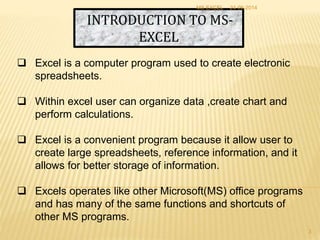 INTRODUCTION TO MS-
EXCEL
 Excel is a computer program used to create electronic
spreadsheets.
 Within excel user can organize data ,create chart and
perform calculations.
 Excel is a convenient program because it allow user to
create large spreadsheets, reference information, and it
allows for better storage of information.
 Excels operates like other Microsoft(MS) office programs
and has many of the same functions and shortcuts of
other MS programs.
24-06-2014MS EXCEL
3
 