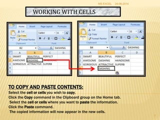 WORKING WITH CELLS
TO COPY AND PASTE CONTENTS:
Select the cell or cells you wish to copy.
Click the Copy command in the Clipboard group on the Home tab.
Select the cell or cells where you want to paste the information.
Click the Paste command.
The copied information will now appear in the new cells.
24-06-2014MS EXCEL
7
 