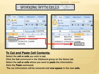 WORKING WITH CELLS
To Cut and Paste Cell Contents:
Select the cell or cells you wish to cut.
Click the Cut command in the Clipboard group on the Home tab.
Select the cell or cells where you want to paste the information.
Click the Paste command.
The cut information will be removed and now appear in the new cells.
24-06-2014MS EXCEL
8
 