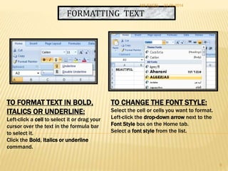 FORMATTING TEXT
TO FORMAT TEXT IN BOLD,
ITALICS OR UNDERLINE:
Left-click a cell to select it or drag your
cursor over the text in the formula bar
to select it.
Click the Bold, Italics or underline
command.
TO CHANGE THE FONT STYLE:
Select the cell or cells you want to format.
Left-click the drop-down arrow next to the
Font Style box on the Home tab.
Select a font style from the list.
24-06-2014MS EXCEL
9
 