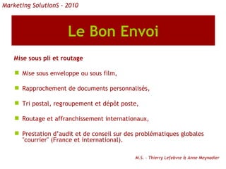 Le Bon Envoi Mise sous pli et routage Mise sous enveloppe ou sous film, Rapprochement de documents personnalisés, Tri postal, regroupement et dépôt poste, Routage et affranchissement internationaux, Prestation d’audit et de conseil sur des problématiques globales "courrier" (France et international). M.S. - Thierry Lefebvre & Anne Meynadier Marketing SolutionS - 2010 