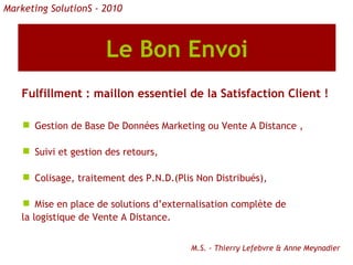 Le Bon Envoi Fulfillment : maillon essentiel de la Satisfaction Client ! Gestion de Base De Données Marketing ou Vente A Distance , Suivi et gestion des retours, Colisage, traitement des P.N.D.(Plis Non Distribués), Mise en place de solutions d’externalisation complète de la logistique de Vente A Distance. M.S. - Thierry Lefebvre & Anne Meynadier Marketing SolutionS - 2010 