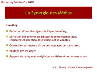 La Synergie des Médias E-mailing Définition d’une stratégie spécifique e-mailing, Définition des critères de ciblage et comportementaux,  recherche et sélection des fichiers opt-in adaptés,  Conception sur-mesure du ou des messages personnalisés, Routage des messages Rapport statistique et analytique, synthèse et recommandations. Marketing SolutionS - 2010 M.S. - Thierry Lefebvre & Anne Meynadier 