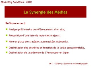 La Synergie des Médias Référencement Analyse préliminaire du référencement d’un site, Proposition d’une liste de mots-clés majeurs, Mise en place de stratégies automatisées (Adwords), Optimisation des enchères en fonction de la veille concurrentielle, Optimisation de la présence de l’Annonceur en ligne. Marketing SolutionS - 2010 M.S. - Thierry Lefebvre & Anne Meynadier 