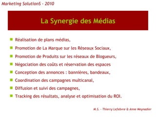 La Synergie des Médias Réalisation de plans médias, Promotion de La Marque sur les Réseaux Sociaux, Promotion de Produits sur les réseaux de Blogueurs, Négociation des coûts et réservation des espaces Conception des annonces : bannières, bandeaux, Coordination des campagnes multicanal, Diffusion et suivi des campagnes, Tracking des résultats, analyse et optimisation du ROI. M.S. - Thierry Lefebvre & Anne Meynadier Marketing SolutionS - 2010 