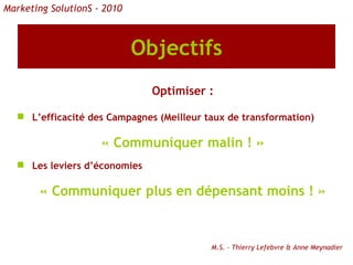 Objectifs Optimiser : L’efficacité des Campagnes (Meilleur taux de transformation) « Communiquer malin ! » Les leviers d’économies « Communiquer plus en dépensant moins ! » M.S. - Thierry Lefebvre & Anne Meynadier Marketing SolutionS - 2010 