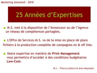 25 Années d’Expertises M.S. met à la disposition de l’Annonceur ou de l’Agence un réseau de compétences partagées. L'Offre de Services M.S. va de la mise en place de plans fichiers à la production complète de campagnes on & off line. Notre expertise en matière de  Print Management vous permettra d’accéder à des conditions budgétaires Low-Cost . M.S. - Thierry Lefebvre & Anne Meynadier Marketing SolutionS - 2010 