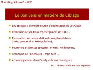 Le Bon Sens en matière de Ciblage   Les adresses : première source d’optimisation de vos Cibles, Recherche de solutions d’hébergement de B.D.D., Élaboration, recommandation de vos plans fichiers (tests, prospection, extrapolation), Fourniture d’adresses (postales, e-mails, téléphones), Recherche de Partenaires « asile colis », Accompagnement dans l’analyse de vos campagnes. Marketing SolutionS - 2010 M.S. - Thierry Lefebvre & Anne Meynadier 