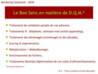 Le Bon Sens en matière de D.Q.M.* Traitement de validation postale de vos adresses, Traitements N° téléphone, adresses-mail (email-appending), Traitement des déménagés/emménagés et des décédés, Scoring et segmentation, Déduplication / dédoublonnage, Enrichissement de fichiers, Traitements Destinéo (Optimisation de vos coûts d’affranchissements). * Data Quality Management. M.S. - Thierry Lefebvre & Anne Meynadier Marketing SolutionS - 2010 