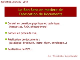 Le Bon Sens en matière de Fabrication de Documents Conseil en création graphique et technique, (Maquettes, PAO, photogravure) Conseil en prises de vue, Réalisation de documents : (catalogue, brochure, lettre, flyer, enveloppe…) Réalisation de PLV...  M.S. - Thierry Lefebvre & Anne Meynadier Marketing SolutionS - 2010 