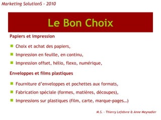 Le Bon Choix Papiers et impression Choix et achat des papiers,  Impression en feuille, en continu, Impression offset, hélio, flexo, numérique, Enveloppes et films plastiques Fourniture d’enveloppes et pochettes aux formats, Fabrication spéciale (formes, matières, découpes), Impressions sur plastiques (film, carte, marque-pages…) M.S. - Thierry Lefebvre & Anne Meynadier Marketing SolutionS - 2010 