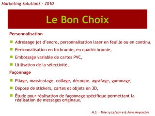 Le Bon Choix Personnalisation    Adressage jet d’encre, personnalisation laser en feuille ou en continu, Personnalisation en bichromie, en quadrichromie, Embossage variable de cartes PVC, Utilisation de la sélectivité, Façonnage Pliage, massicotage, collage, découpe, agrafage, gommage,  Dépose de stickers, cartes et objets en 3D,  Étude pour réalisation de façonnage spécifique permettant la réalisation de messages originaux. M.S. - Thierry Lefebvre & Anne Meynadier Marketing SolutionS - 2010 