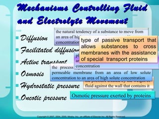 Mechanisms Controlling Fluid and Electrolyte Movement Diffusion Facilitated diffusion Active transport Osmosis Hydrostatic pressure Oncotic pressure the natural tendency of a substance to move from an area of higher concentration to one of lower  concentration the pressure created by the weight of fluid against the wall that contains it the process by which fluid moves across a semi-permeable membrane from an area of low solute concentration to an area of high solute concentration Osmotic pressure exerted by proteins physiologic pump that moves fluid from an area of lower concentration to one of higher concentration type of passive transport that allows substances to cross membranes with the assistance of special  transport proteins 