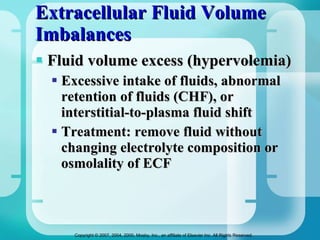 Extracellular Fluid Volume Imbalances  Fluid volume excess (hypervolemia) Excessive intake of fluids, abnormal retention of fluids (CHF), or interstitial-to-plasma fluid shift Treatment: remove fluid without changing electrolyte composition or osmolality of ECF 