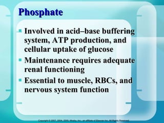 Phosphate Involved in acid–base buffering system, ATP production, and cellular uptake of glucose Maintenance requires adequate renal functioning Essential to muscle, RBCs, and nervous system function 